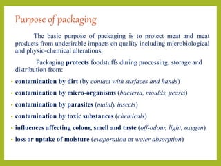 Purpose of packaging
The basic purpose of packaging is to protect meat and meat
products from undesirable impacts on quality including microbiological
and physio-chemical alterations.
Packaging protects foodstuffs during processing, storage and
distribution from:
• contamination by dirt (by contact with surfaces and hands)
• contamination by micro-organisms (bacteria, moulds, yeasts)
• contamination by parasites (mainly insects)
• contamination by toxic substances (chemicals)
• influences affecting colour, smell and taste (off-odour, light, oxygen)
• loss or uptake of moisture (evaporation or water absorption)
 