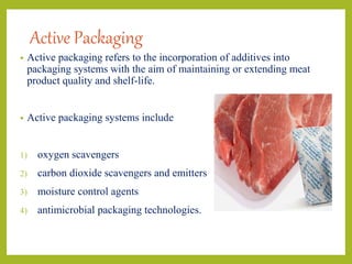 Active Packaging
• Active packaging refers to the incorporation of additives into
packaging systems with the aim of maintaining or extending meat
product quality and shelf-life.
• Active packaging systems include
1) oxygen scavengers
2) carbon dioxide scavengers and emitters
3) moisture control agents
4) antimicrobial packaging technologies.
 