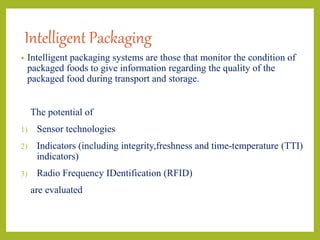 Intelligent Packaging
• Intelligent packaging systems are those that monitor the condition of
packaged foods to give information regarding the quality of the
packaged food during transport and storage.
The potential of
1) Sensor technologies
2) Indicators (including integrity,freshness and time-temperature (TTI)
indicators)
3) Radio Frequency IDentification (RFID)
are evaluated
 