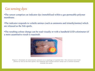 Gas sensing dyes
•The sensor comprises an indicator dye immobilised within a gas-permeable polymer
membrane.
•The indicator responds to volatile amines (such as ammonia and trimethylamine) which
are released as the fish spoils.
•The resulting colour change can be read visually or with a handheld LED colorimeter (if
a more quantitative result is required).
 
