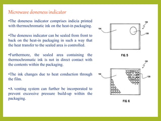 Microwave doneness indicator
•The doneness indicator comprises indicia printed
with thermochromatic ink on the heat-in packaging.
•The doneness indicator can be sealed from front to
back on the heat-in packaging in such a way that
the heat transfer to the sealed area is controlled.
•Furthermore, the sealed area containing the
thermochromatic ink is not in direct contact with
the contents within the packaging.
•The ink changes due to heat conduction through
the film.
•A venting system can further be incorporated to
prevent excessive pressure build-up within the
packaging.
 