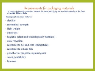 Requirements for packaging materials
A range of synthetic materials suitable for meat packaging are available mainly in the form
of plastic films or foils.
Packaging films must be/have:
• flexible
• mechanical strength
• light weight
• odourless
• hygienic (clean and toxicologically harmless)
• easy recycling
• resistance to hot and cold temperatures
• resistance to oil and fats
• good barrier properties against gases
• sealing capability
• low-cost
 