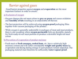 Barrier against gases
Good barrier properties against oxygen and evaporation are the most
important features in order to ensure:
a) Exclusion of oxygen
• Oxygen changes the red meat colour to grey or green and causes oxidation
and rancidity of fats resulting in an undesirable off-flavour.
• The best protection will be achieved using oxygen-proof packaging films
together with vacuum packaging of the product .
• While oxygen is generally undesirable in packages of meat and meat products,
there is one exception where oxygen-permeable foils are desirable, namely
for fresh ready-to-sell meat portions to produce a desirable bright red meat
colour
b) Prevention of evaporation of product moisture
• Fresh meat or fresh sausages, cooked ham, etc. have a relatively high
moisture content and will suffer considerable weight and quality losses by
evaporation and drying during storage if such products remain unpacked. The
packaging material must therefore be sufficiently water-vapour-proof.
 