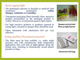 Barrier against light
• The prolonged exposure to daylight or artificial light
accelerates unattractive colour
changes, oxidation and rancidity.
• Transparent packaging films normally allow attractive
product presentation as the packaged product is
visible. However, no protection against light impact.
• For light sensitive products or products exposed to
strong light, coloured or opaque films should be used.
• Films laminated with aluminium foil are very
effective.
Sealing capability (Thermoplastic properties)
• The films must be heat sealable, i.e. under slight
pressure and with simultaneous high temperature
application, they will melt or seal together along the
heated area, resulting in hermetically closed plastic
pouches or bags.
Opaque and printed
films as light barrier
Aluminium foil bag
 
