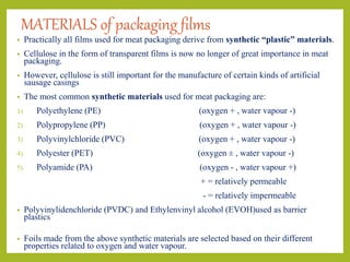 MATERIALS of packaging films
• Practically all films used for meat packaging derive from synthetic “plastic” materials.
• Cellulose in the form of transparent films is now no longer of great importance in meat
packaging.
• However, cellulose is still important for the manufacture of certain kinds of artificial
sausage casings
• The most common synthetic materials used for meat packaging are:
1) Polyethylene (PE) (oxygen + , water vapour -)
2) Polypropylene (PP) (oxygen + , water vapour -)
3) Polyvinylchloride (PVC) (oxygen + , water vapour -)
4) Polyester (PET) (oxygen ± , water vapour -)
5) Polyamide (PA) (oxygen - , water vapour +)
+ = relatively permeable
- = relatively impermeable
• Polyvinylidenchloride (PVDC) and Ethylenvinyl alcohol (EVOH)used as barrier
plastics
• Foils made from the above synthetic materials are selected based on their different
properties related to oxygen and water vapour.
 