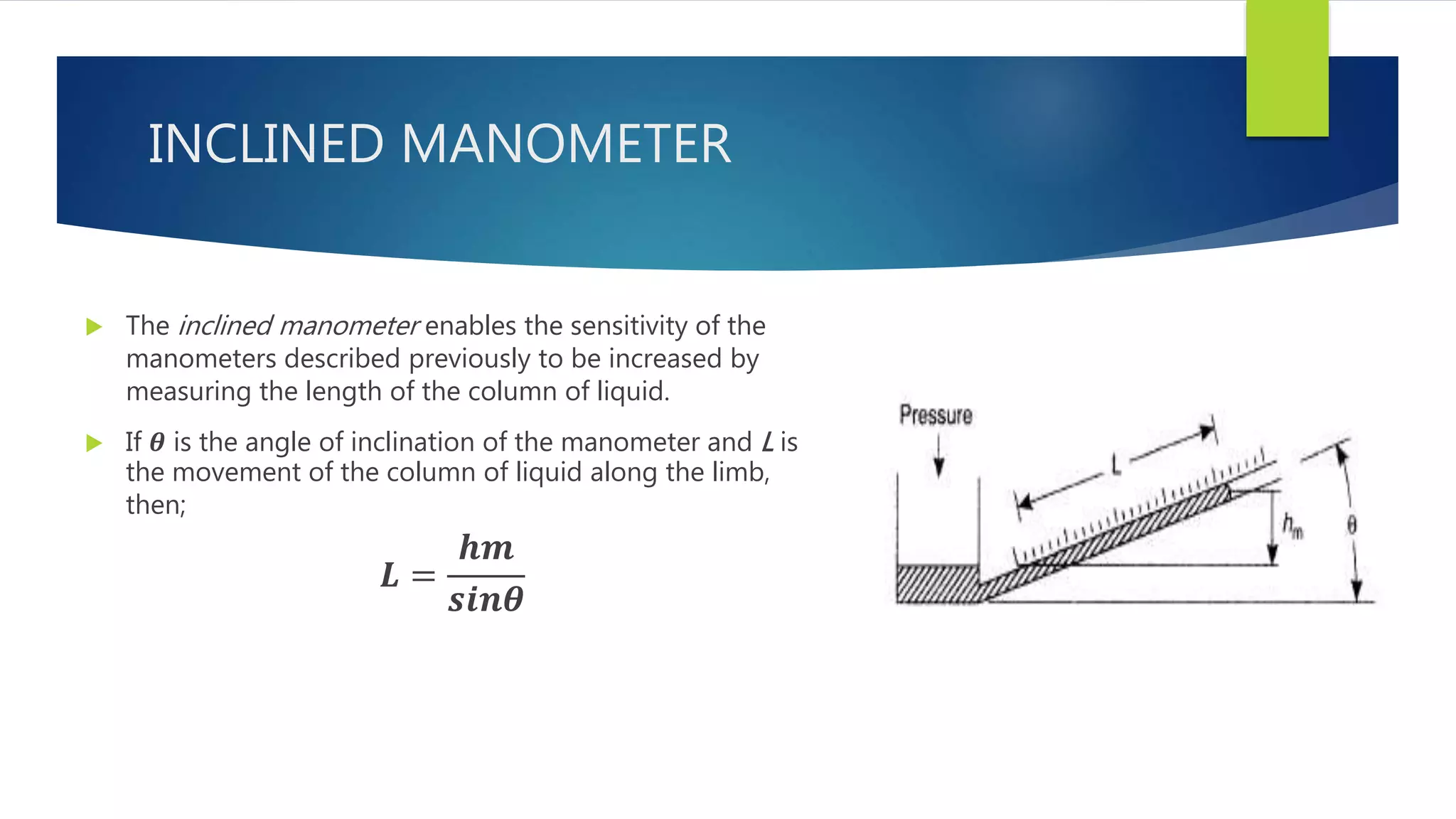INCLINED MANOMETER
 The inclined manometer enables the sensitivity of the
manometers described previously to be increased by
measuring the length of the column of liquid.
 If 𝜽 is the angle of inclination of the manometer and L is
the movement of the column of liquid along the limb,
then;
𝑳 =
𝒉𝒎
𝒔𝒊𝒏𝜽
 