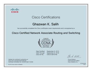 Cisco Certifications
Ghazwan K. Salih
has successfully completed the Cisco certification exam requirements and is recognized as a
Cisco Certified Network Associate Routing and Switching
Date Certified
Valid Through
Cisco ID No.
September 6, 2015
September 6, 2018
CSCO12870790
Validate this certificate's authenticity at
www.cisco.com/go/verifycertificate
Certificate Verification No. 422604168911HOWK
Chuck Robbins
Chief Executive Officer
Cisco Systems, Inc.
© 2015 Cisco and/or its affiliates
7079239789
0917
 