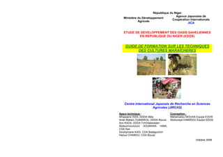 République du Niger
Ministère du Développement
Agricole
Agence Japonaise de
Coopération Internationale
JICA
ETUDE DE DEVELOPPEMENT DES OASIS SAHELIENNES
EN REPUBLIQUE DU NIGER (EDOS)
GUIDE DE FORMATION SUR LES TECHNIQUES
DES CULTURES MARAÎCHERES
Centre International Japonais de Recherche en Sciences
Agricoles (JIRCAS)
Appui technique :
Alhassane ISSA, DDDA Illéla
Ibrah Mallam OUMAROU, DDDA Bouza
Ibro KADA, DDDA Tchintabaraden
Abdoulmoumouni SOUMANA HIMA,
CDA Kao
Souleymane KADI, CDA Badaguichiri
Haoua CHAIBOU, CDA Bouza
Conception :
Mahamadou MOUHA Equipe EDOS
Abdoulaye HAMIDOU Equipe EDOS
Octobre 2008
 