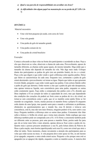 c) Qual a sua parcela de responsabilidade em acreditar em Jesus?
d) As dificuldades têm algum papel na manutenção ou na perda da fé? (1Pe 1.6-
7)
DINÂMICA:
Material necessário:
• Uma vela bem pequena (já usada, com cerca de 3cm)
• Uma vela grande
• Uma pedra de gelo de tamanho grande
• Uma pedra comum de rio
• Uma pedra de cristal brasileiro
Execução:
Comece colocando as duas velas na frente dos participantes e acendendo as duas. Peça a
eles que observem as velas, observem a chama de cada uma. Provavelmente, apesar do
tamanho diferente, as chamas serão quase iguais, do mesmo tamanho. Diga então que o
tamanho da chama não depende do tamanho da vela. Não diga mais nada. Coloque
diante dos participantes as pedras de gelo (em um pratinho fundo), de rio e o cristal.
Peça a eles que digam o que estão vendo e qual a diferença entre aquelas pedras. Deixe
que falem as características de cada uma. Enquanto isso, certamente a pedra de gelo
estará derretendo e provavelmente vai tornar-se água. Depois que todos os que quiseram
tiverem falado, pergunte o que estão vendo agora nas pedras. Com certeza falarão sobre
a pedra de gelo que derreteu. Então mostre a elas que a pedra de gelo não desapareceu,
mas apenas tornou-se líquida, sem consistência para uma pedra, enquanto as outras
estão exatamente iguais. Faça então a comparação das pedras com a Fé, dizendo que
Deus implanta a Fé no coração de todos (a capacidade de crer), mas que dependendo
das condições dos corações ela poderá ser forte como as pedras de rio e de cristal, ou
tornar-se sem consistência como o gelo, que só se mantêm como pedra firme se for
mantido no congelador. Assim, muitas pessoas só mantêm firme a própria Fé enquanto
estão dentro de uma Igreja, mas quando saem para o mundo e enfrentam os problemas,
obstáculos ou questionamentos que o mundo faz, essa fé derrete e torna-se sem
consistência, está lá, mas não tem mais firmeza, ninguém poderá vê-la, nem sentir a sua
força. Pergunte também a diferença entre as outras duas pedras. Certamente irão falar
sobre a beleza e o brilho do cristal, que o torna mais atraente. Então explique que essa
diferença também pode ser comparada com a Fé. A Fé firme e consistente também pode
ser diferente entre as pessoas, pois uma pessoa a mantêm firme, porém nada faz para
que ela se torne mais bela e mais atraente, apenas deixa-se ficar como a pedra do rio.
Quanto mais a pessoa procurar amadurecer a sua Fé, pela leitura diária da Palavra de
Deus e pela oração, mais bonita (aperfeiçoada) será essa Fé, como um cristal que atrai o
olhar de todos. Neste momento, chame novamente a atenção dos participantes para as
velas que estão acesas na mesa. A vela pequena deve estar quase no fim, ou até mesmo
já ter apagado, enquanto a outra ainda estará acesa. Pergunte a eles porque uma está se
apagando (ou se apagou) tão rápido, enquanto a outra se mantêm acesa. A maioria dirá
 