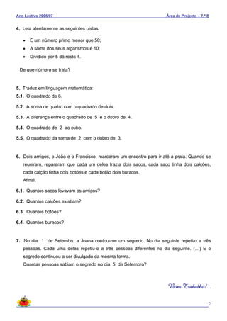 Ano Lectivo 2006/07 Área de Projecto – 7.º B
2
4. Leia atentamente as seguintes pistas:
• É um número primo menor que 50;
• A soma dos seus algarismos é 10;
• Dividido por 5 dá resto 4.
De que número se trata?
5. Traduz em linguagem matemática:
5.1. O quadrado de 6.
5.2. A soma de quatro com o quadrado de dois.
5.3. A diferença entre o quadrado de 5 e o dobro de 4.
5.4. O quadrado de 2 ao cubo.
5.5. O quadrado da soma de 2 com o dobro de 3.
6. Dois amigos, o João e o Francisco, marcaram um encontro para ir até à praia. Quando se
reuniram, repararam que cada um deles trazia dois sacos, cada saco tinha dois calções,
cada calção tinha dois botões e cada botão dois buracos.
Afinal,
6.1. Quantos sacos levavam os amigos?
6.2. Quantos calções existiam?
6.3. Quantos botões?
6.4. Quantos buracos?
7. No dia 1 de Setembro a Joana contou-me um segredo. No dia seguinte repeti-o a três
pessoas. Cada uma delas repetiu-o a três pessoas diferentes no dia seguinte. (…) E o
segredo continuou a ser divulgado da mesma forma.
Quantas pessoas sabiam o segredo no dia 5 de Setembro?
Bom Trabalho!...
 