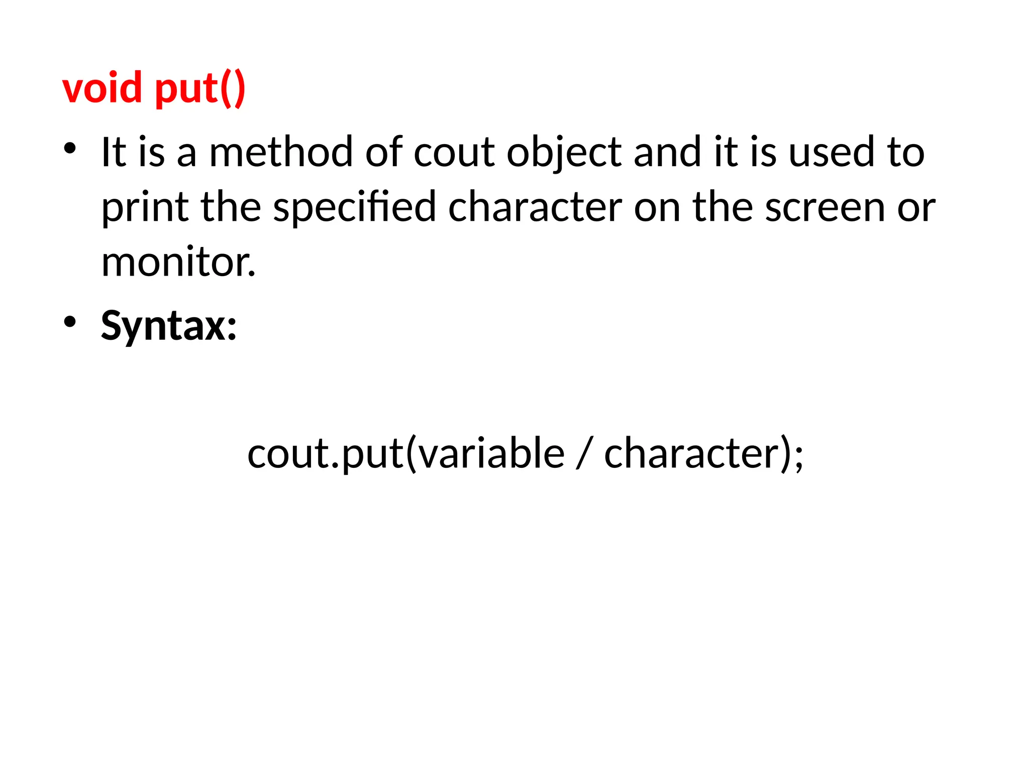 void put()
• It is a method of cout object and it is used to
print the specified character on the screen or
monitor.
• Syntax:
cout.put(variable / character);
 