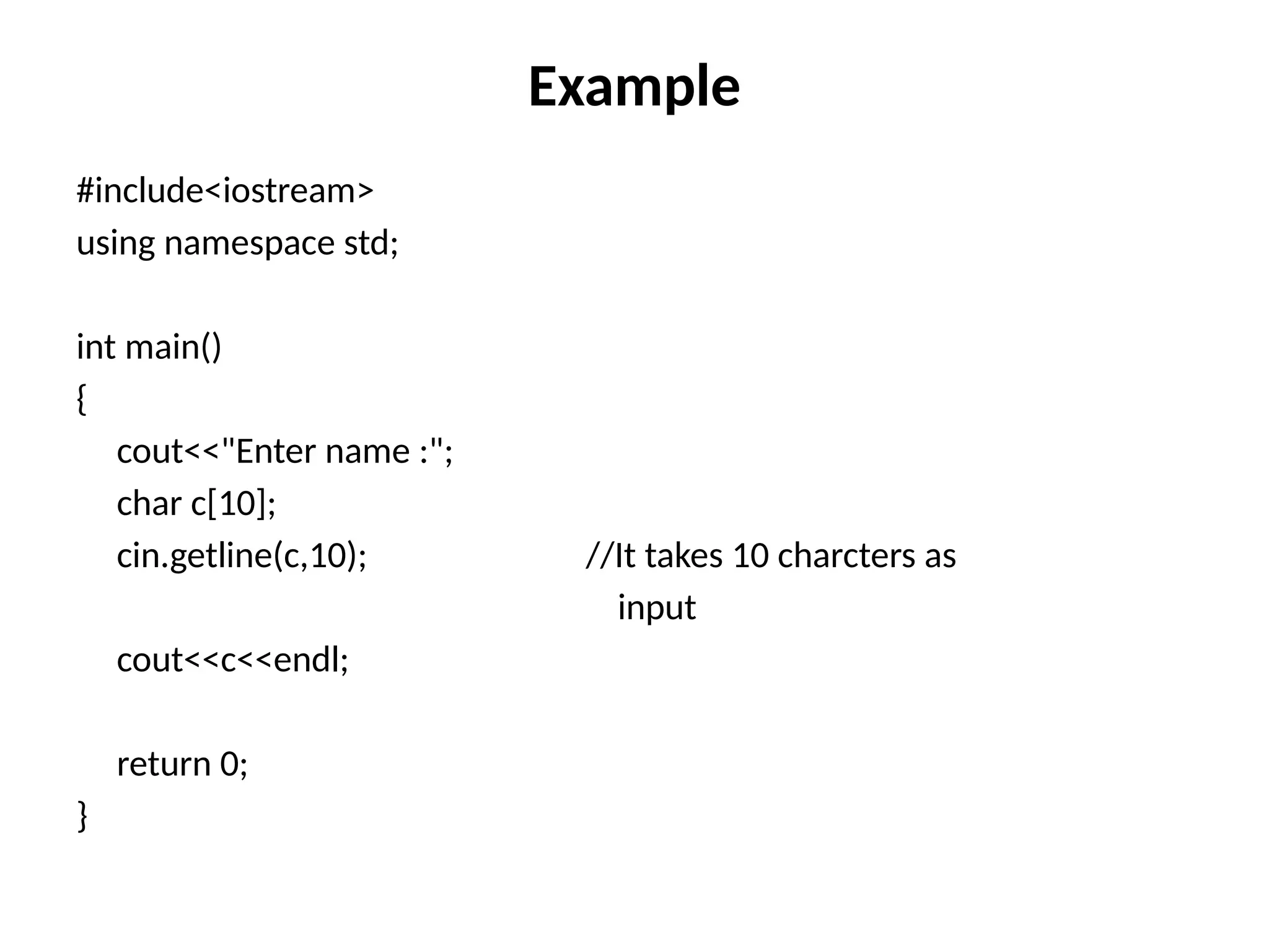 Example
#include<iostream>
using namespace std;
int main()
{
cout<<"Enter name :";
char c[10];
cin.getline(c,10); //It takes 10 charcters as
input
cout<<c<<endl;
return 0;
}
 