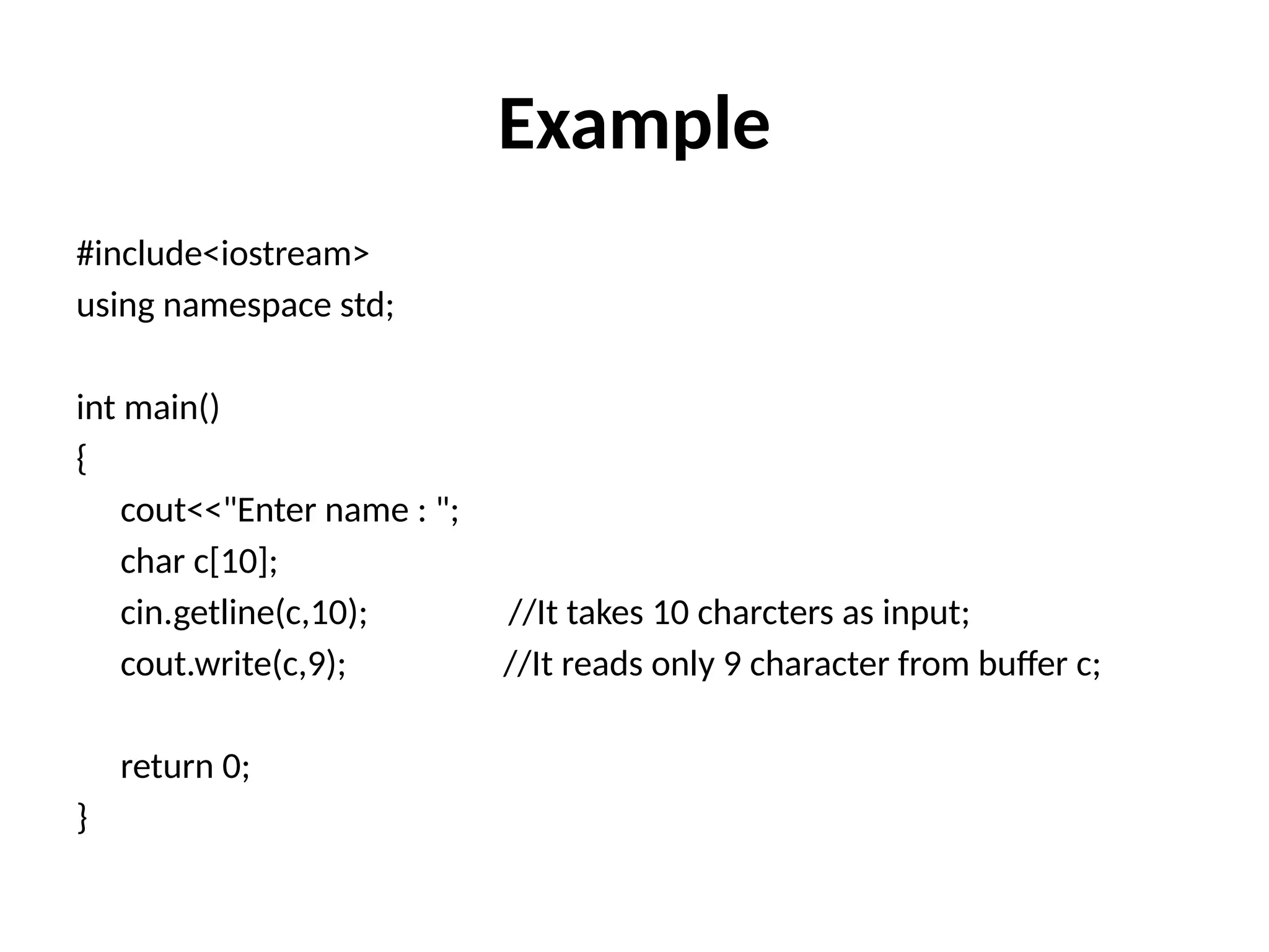 Example
#include<iostream>
using namespace std;
int main()
{
cout<<"Enter name : ";
char c[10];
cin.getline(c,10); //It takes 10 charcters as input;
cout.write(c,9); //It reads only 9 character from buffer c;
return 0;
}
 