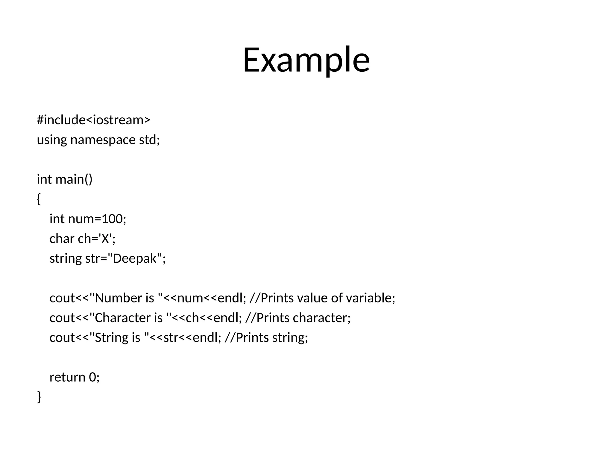 Example
#include<iostream>
using namespace std;
int main()
{
int num=100;
char ch='X';
string str="Deepak";
cout<<"Number is "<<num<<endl; //Prints value of variable;
cout<<"Character is "<<ch<<endl; //Prints character;
cout<<"String is "<<str<<endl; //Prints string;
return 0;
}
 