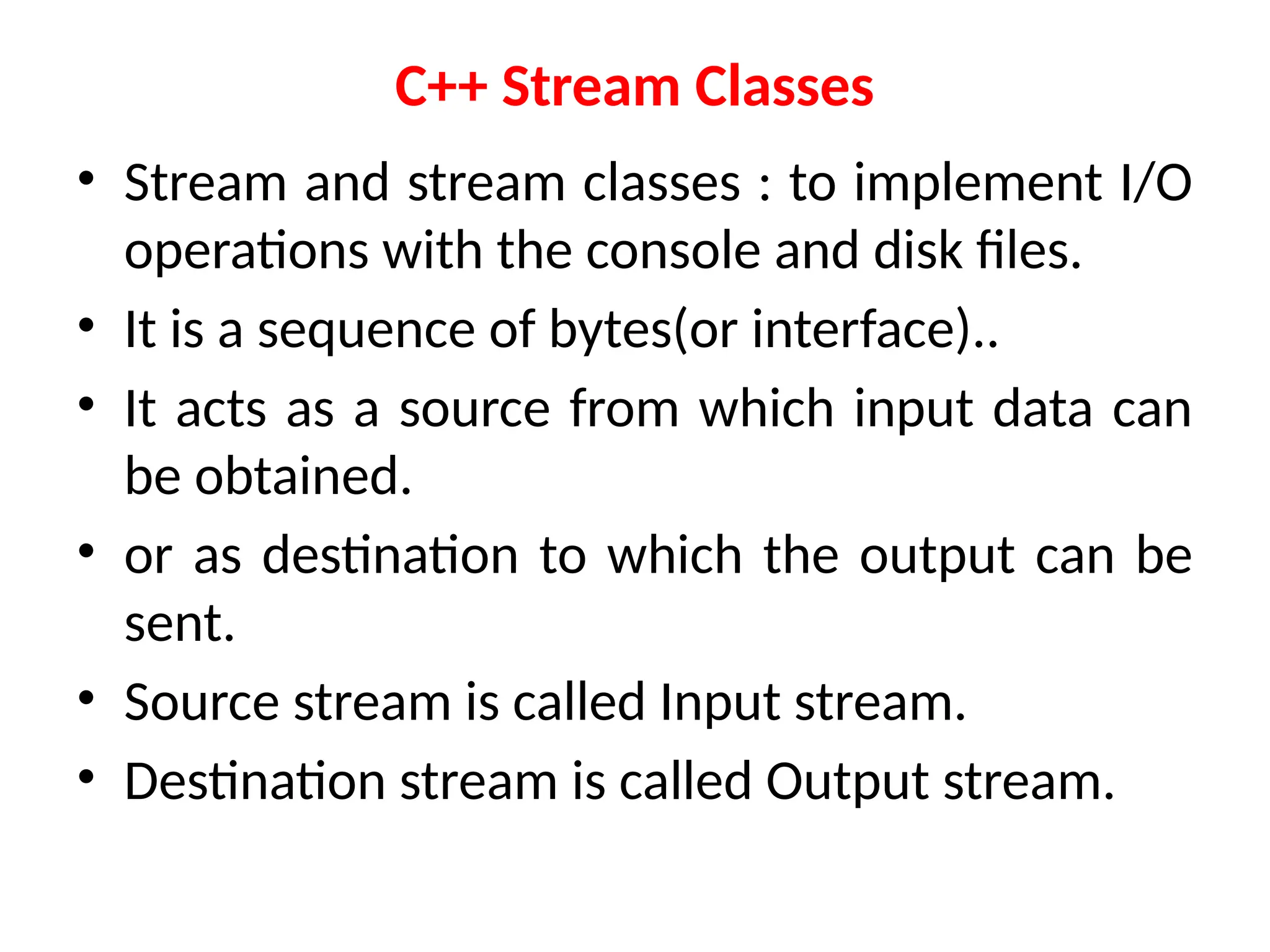 C++ Stream Classes
• Stream and stream classes : to implement I/O
operations with the console and disk files.
• It is a sequence of bytes(or interface)..
• It acts as a source from which input data can
be obtained.
• or as destination to which the output can be
sent.
• Source stream is called Input stream.
• Destination stream is called Output stream.
 