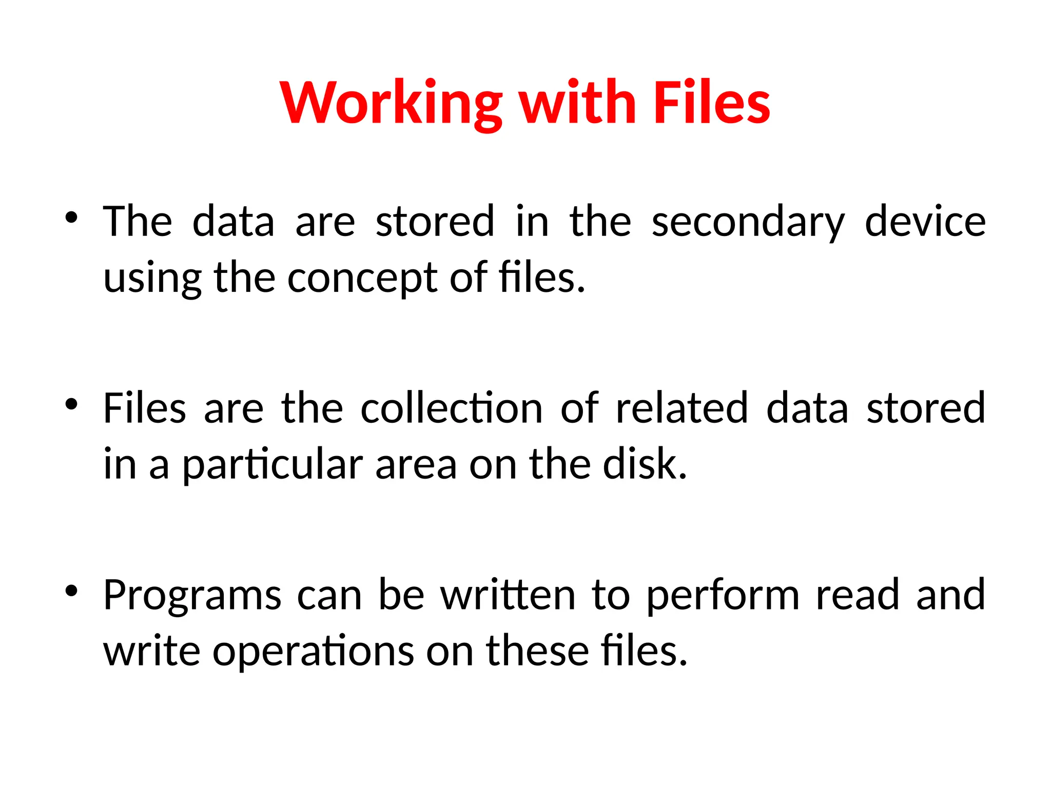 Working with Files
• The data are stored in the secondary device
using the concept of files.
• Files are the collection of related data stored
in a particular area on the disk.
• Programs can be written to perform read and
write operations on these files.
 
