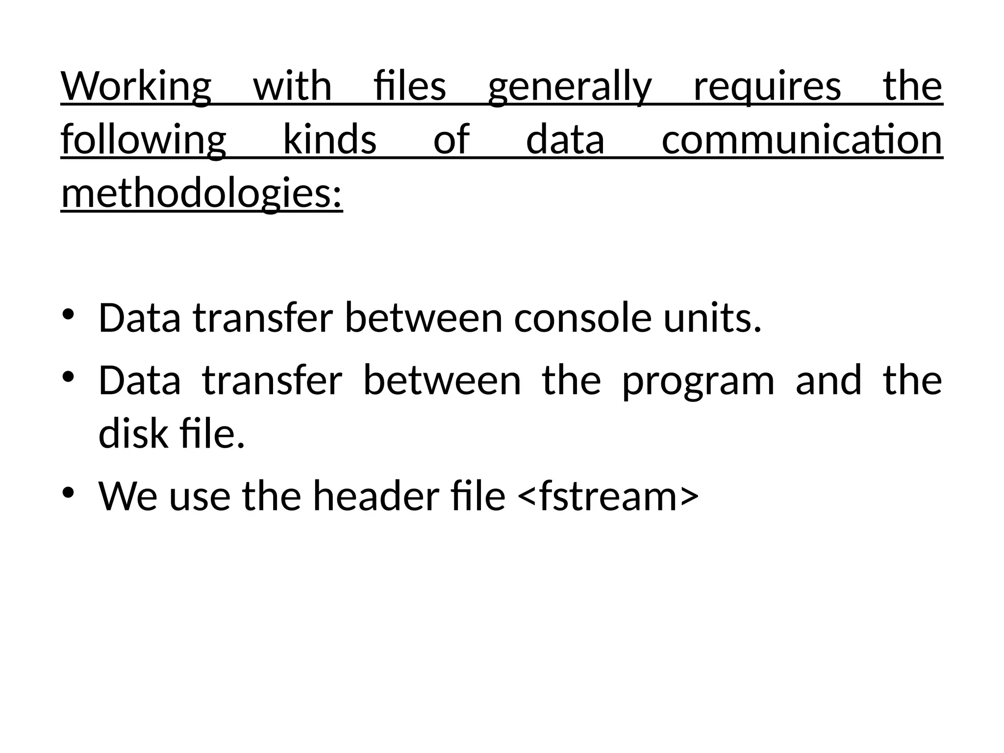 Working with files generally requires the
following kinds of data communication
methodologies:
• Data transfer between console units.
• Data transfer between the program and the
disk file.
• We use the header file <fstream>
 