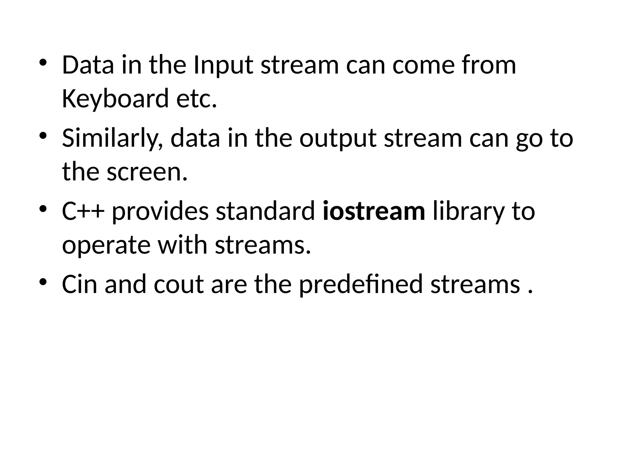 • Data in the Input stream can come from
Keyboard etc.
• Similarly, data in the output stream can go to
the screen.
• C++ provides standard iostream library to
operate with streams.
• Cin and cout are the predefined streams .
 