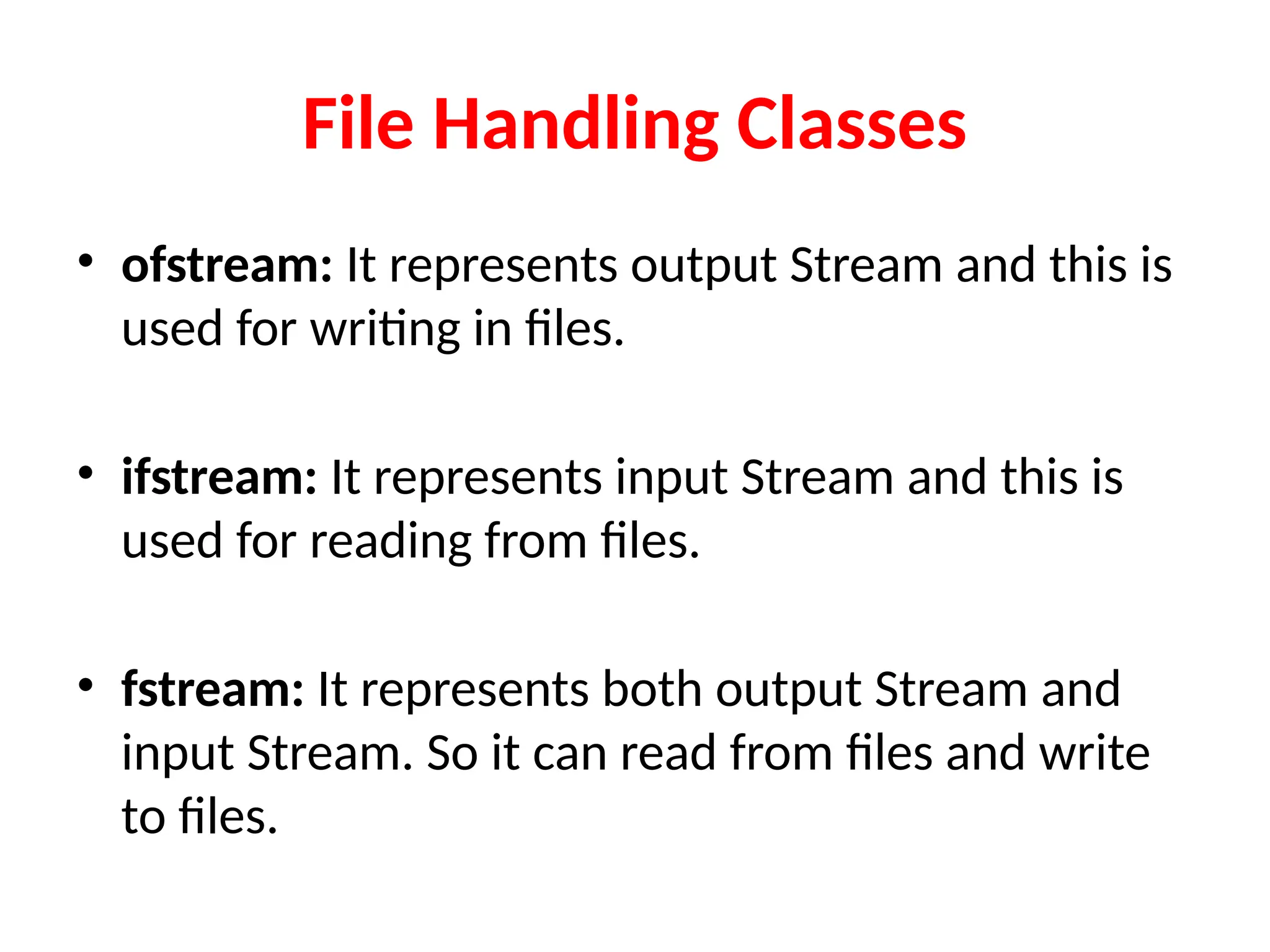 File Handling Classes
• ofstream: It represents output Stream and this is
used for writing in files.
• ifstream: It represents input Stream and this is
used for reading from files.
• fstream: It represents both output Stream and
input Stream. So it can read from files and write
to files.
 
