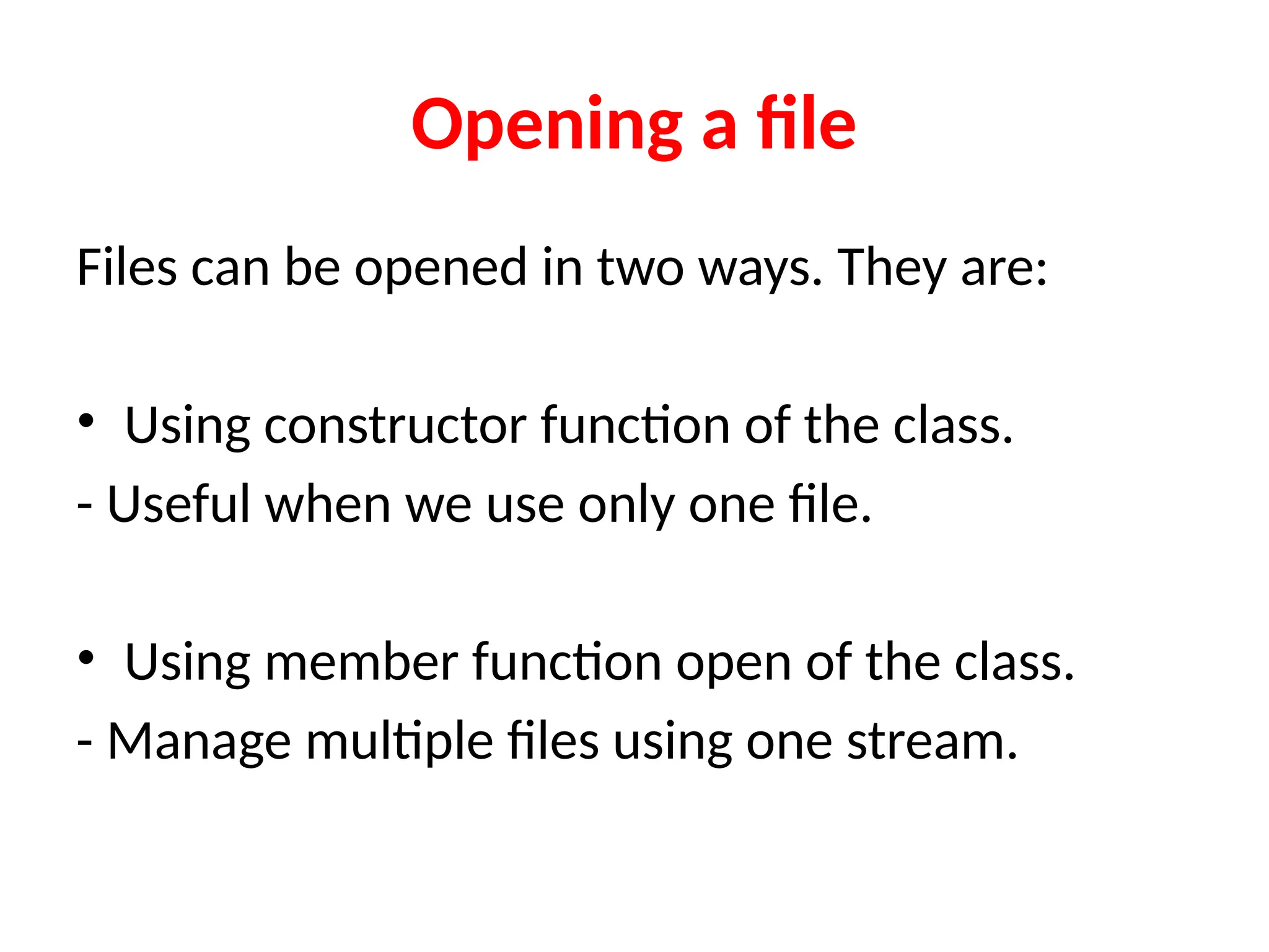 Opening a file
Files can be opened in two ways. They are:
• Using constructor function of the class.
- Useful when we use only one file.
• Using member function open of the class.
- Manage multiple files using one stream.
 