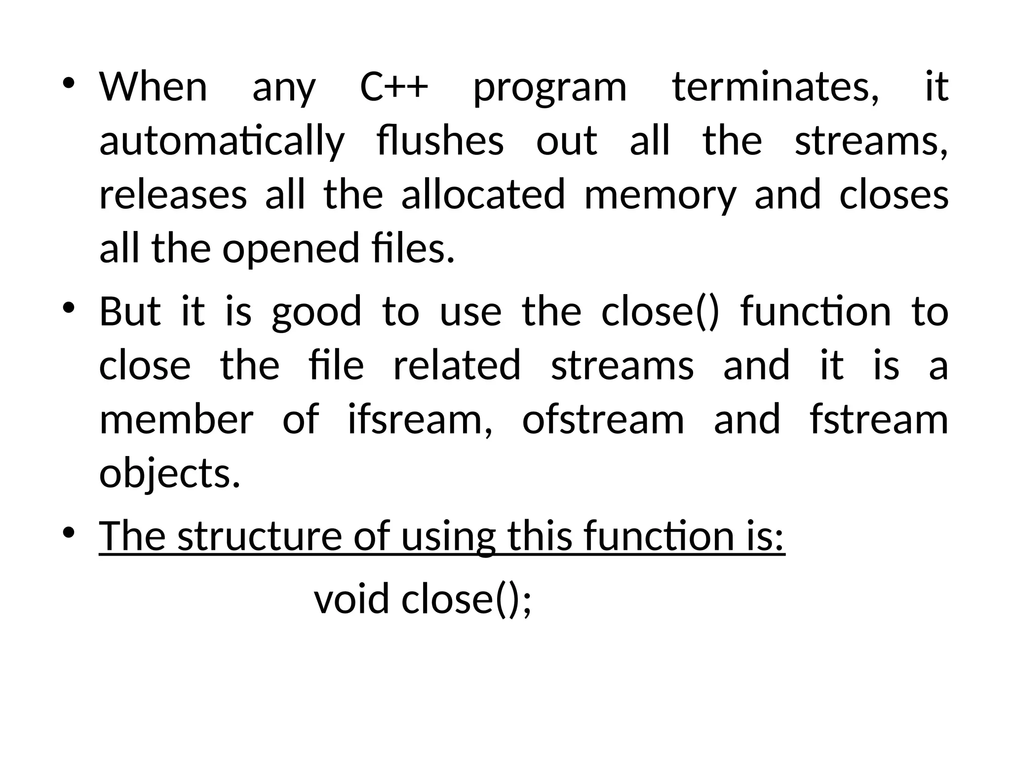 • When any C++ program terminates, it
automatically flushes out all the streams,
releases all the allocated memory and closes
all the opened files.
• But it is good to use the close() function to
close the file related streams and it is a
member of ifsream, ofstream and fstream
objects.
• The structure of using this function is:
void close();
 