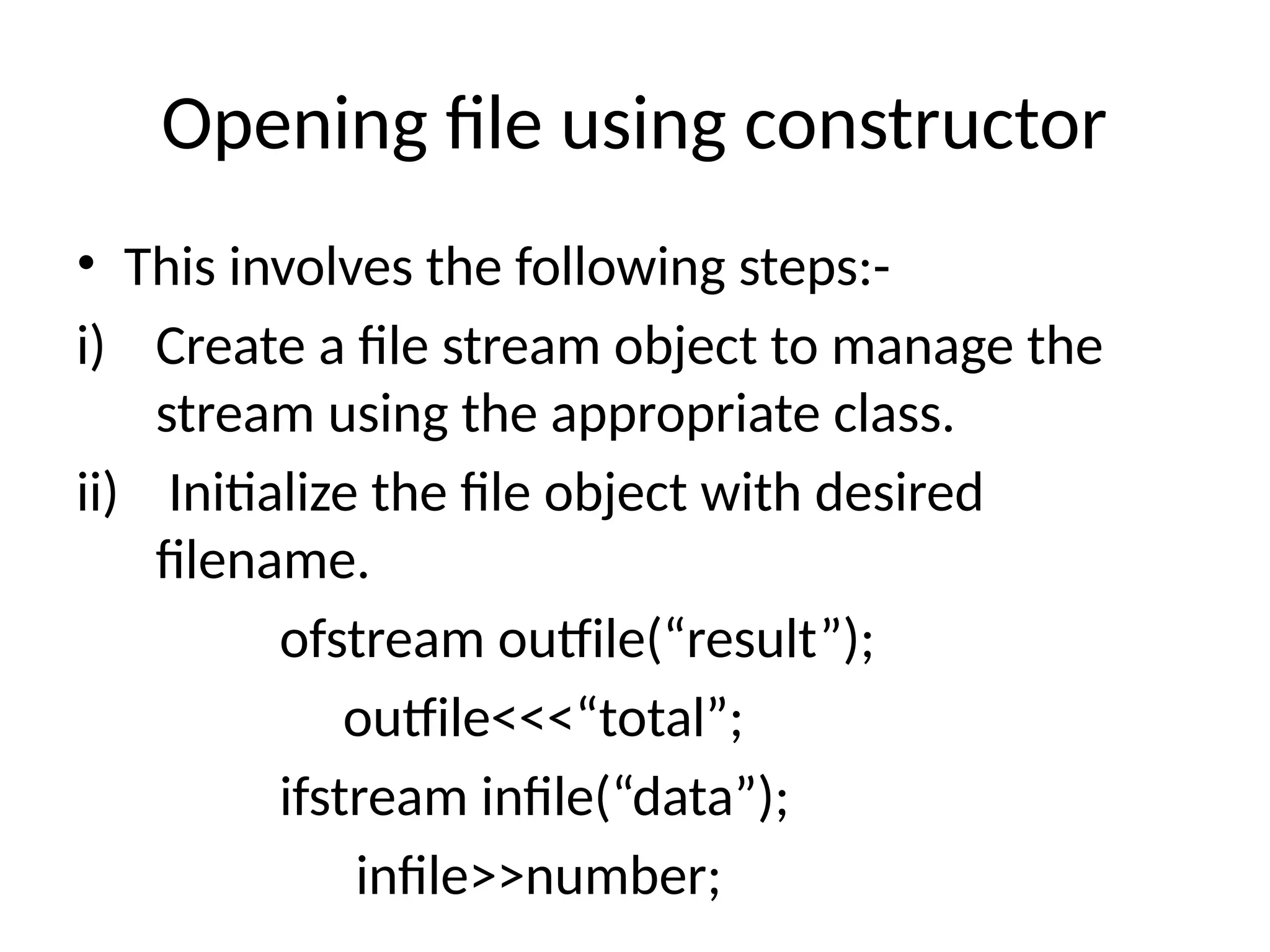 Opening file using constructor
• This involves the following steps:-
i) Create a file stream object to manage the
stream using the appropriate class.
ii) Initialize the file object with desired
filename.
ofstream outfile(“result”);
outfile<<<“total”;
ifstream infile(“data”);
infile>>number;
 