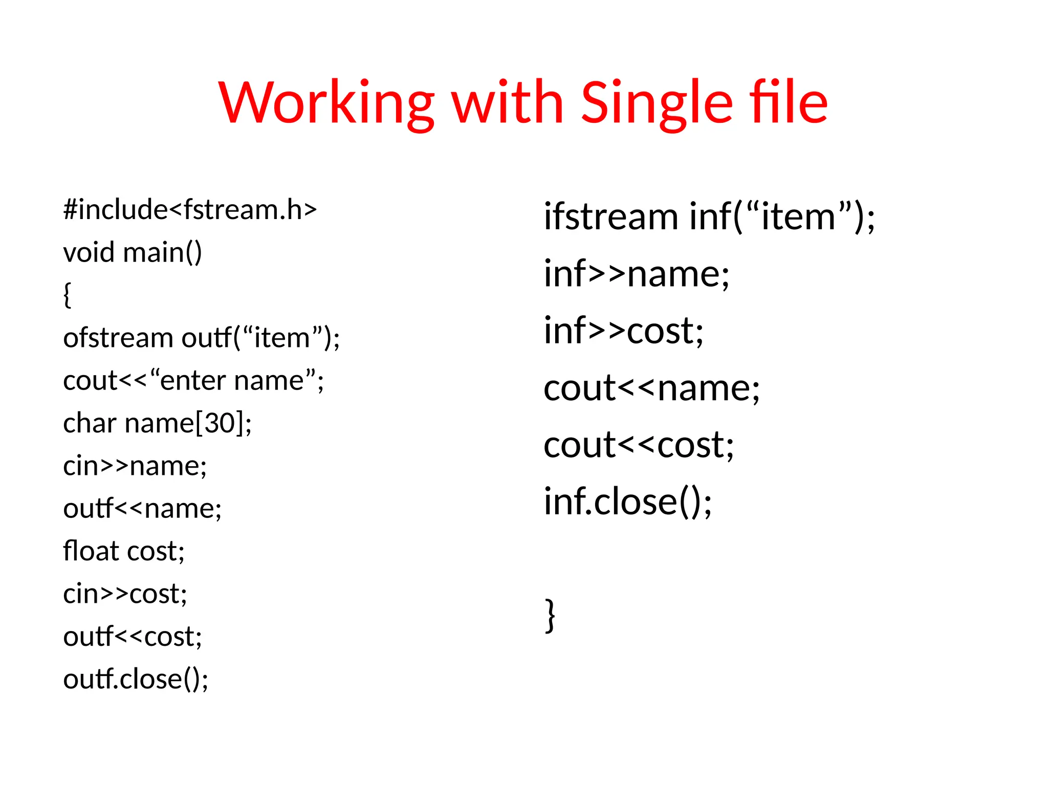 Working with Single file
#include<fstream.h>
void main()
{
ofstream outf(“item”);
cout<<“enter name”;
char name[30];
cin>>name;
outf<<name;
float cost;
cin>>cost;
outf<<cost;
outf.close();
ifstream inf(“item”);
inf>>name;
inf>>cost;
cout<<name;
cout<<cost;
inf.close();
}
 