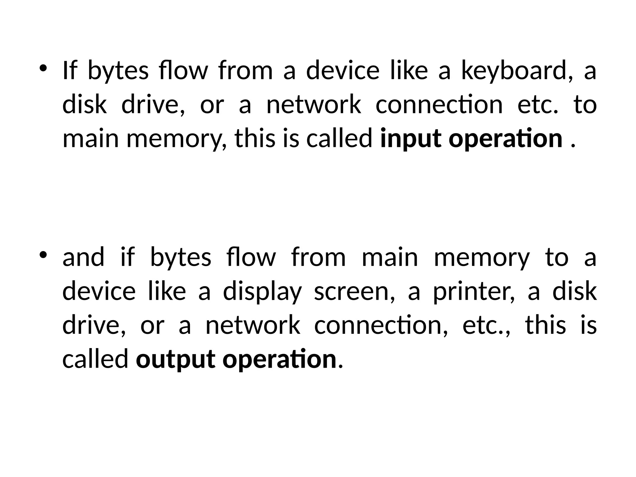 • If bytes flow from a device like a keyboard, a
disk drive, or a network connection etc. to
main memory, this is called input operation .
• and if bytes flow from main memory to a
device like a display screen, a printer, a disk
drive, or a network connection, etc., this is
called output operation.
 