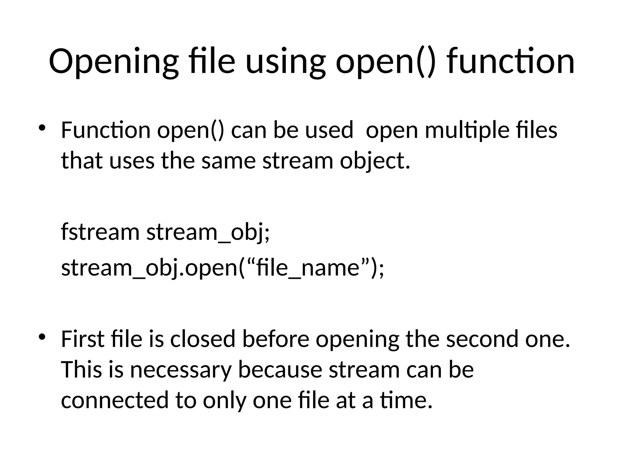 Opening file using open() function
• Function open() can be used open multiple files
that uses the same stream object.
fstream stream_obj;
stream_obj.open(“file_name”);
• First file is closed before opening the second one.
This is necessary because stream can be
connected to only one file at a time.
 