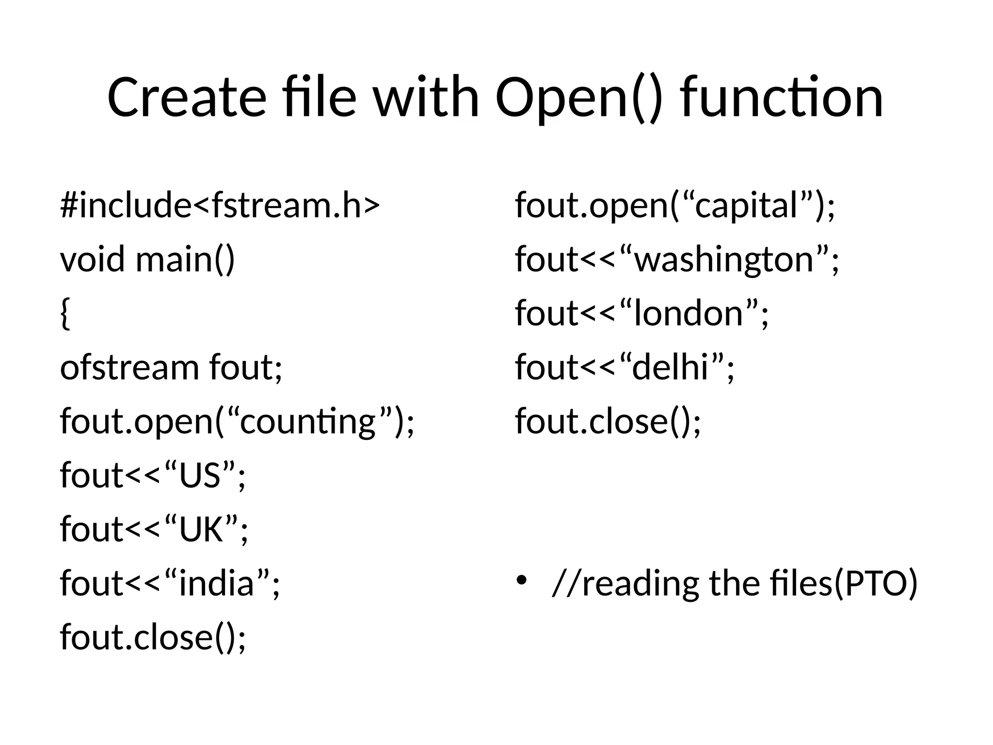 Create file with Open() function
#include<fstream.h>
void main()
{
ofstream fout;
fout.open(“counting”);
fout<<“US”;
fout<<“UK”;
fout<<“india”;
fout.close();
fout.open(“capital”);
fout<<“washington”;
fout<<“london”;
fout<<“delhi”;
fout.close();
• //reading the files(PTO)
 