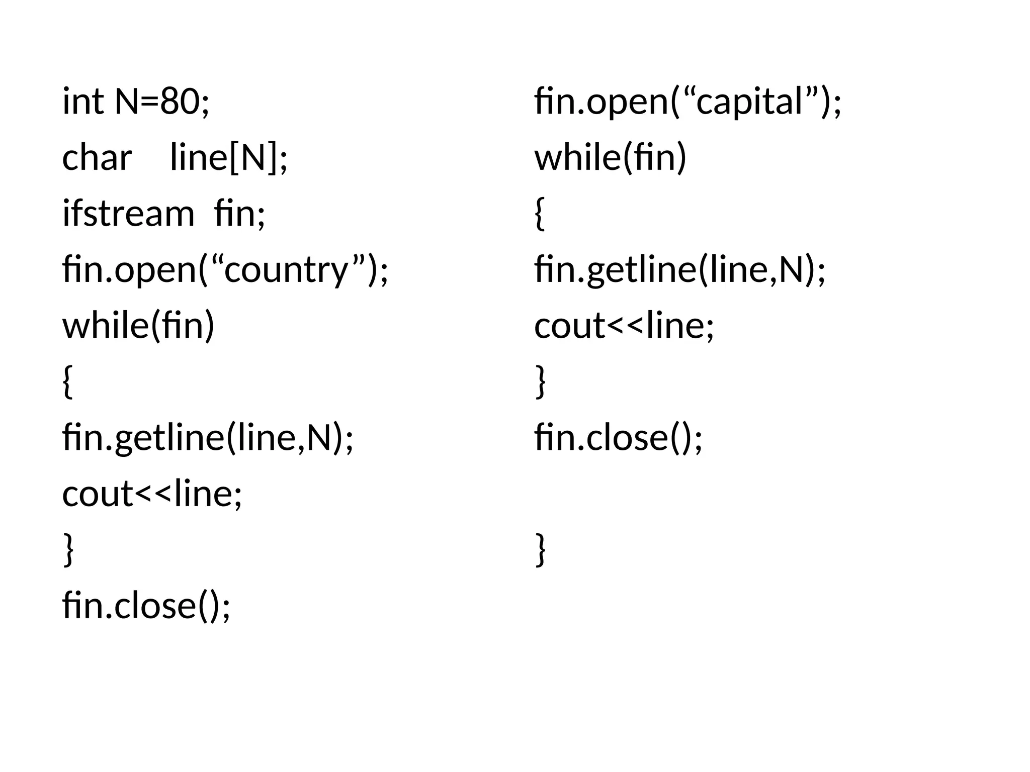 int N=80;
char line[N];
ifstream fin;
fin.open(“country”);
while(fin)
{
fin.getline(line,N);
cout<<line;
}
fin.close();
fin.open(“capital”);
while(fin)
{
fin.getline(line,N);
cout<<line;
}
fin.close();
}
 