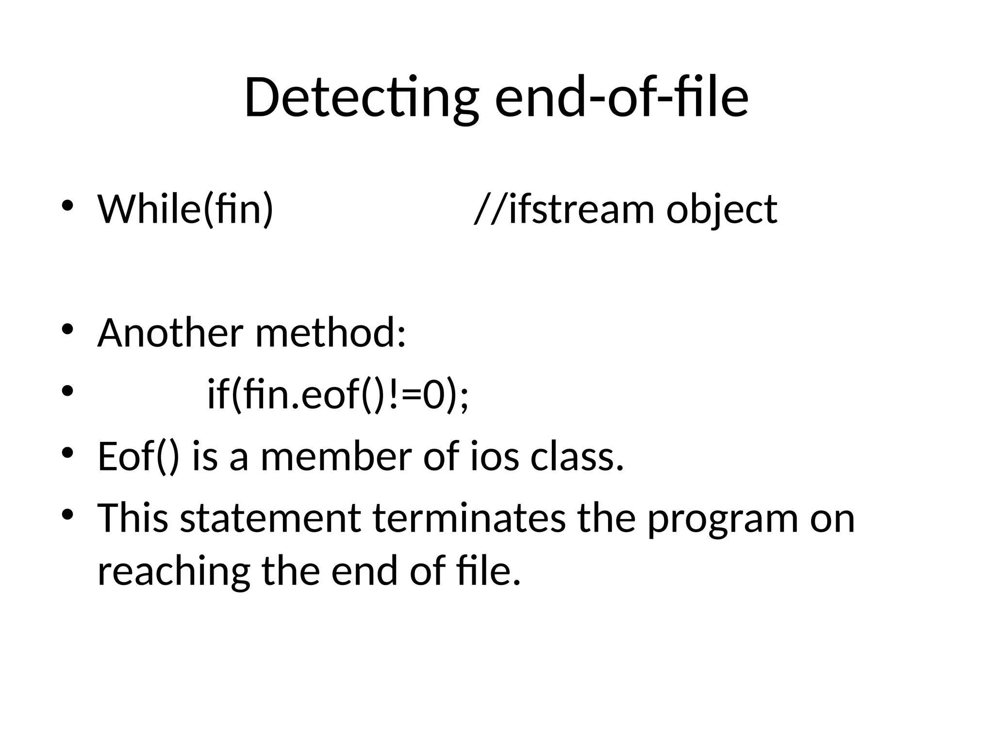 Detecting end-of-file
• While(fin) //ifstream object
• Another method:
• if(fin.eof()!=0);
• Eof() is a member of ios class.
• This statement terminates the program on
reaching the end of file.
 