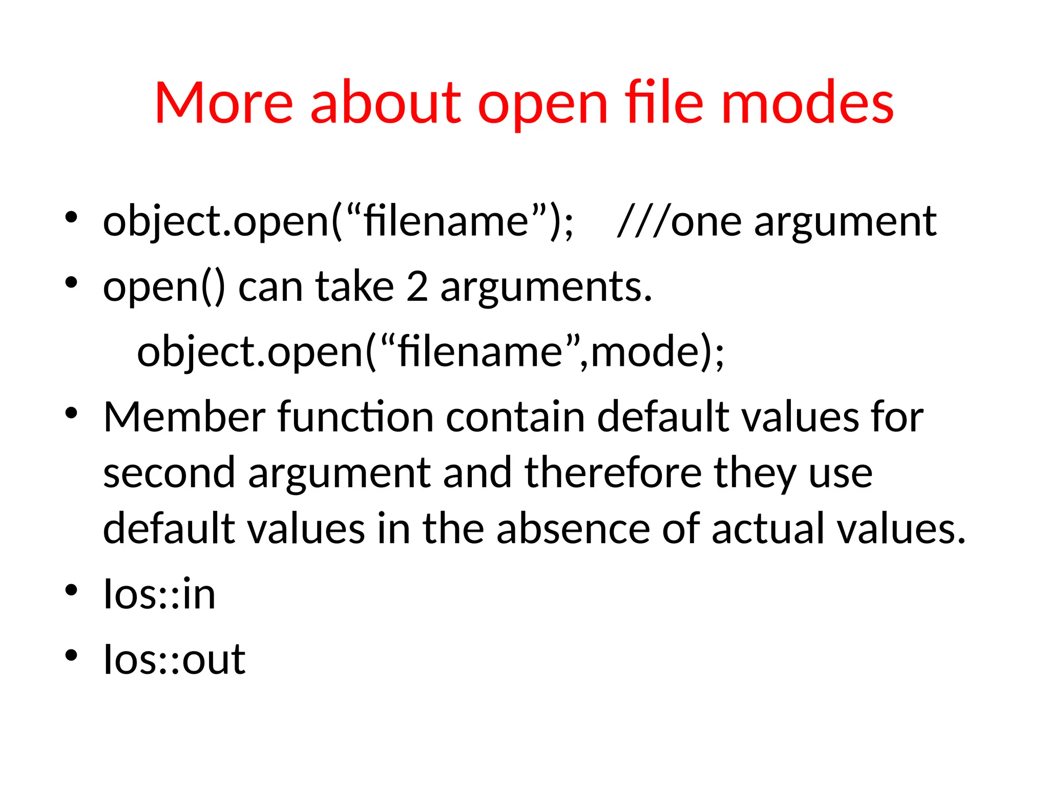 More about open file modes
• object.open(“filename”); ///one argument
• open() can take 2 arguments.
object.open(“filename”,mode);
• Member function contain default values for
second argument and therefore they use
default values in the absence of actual values.
• Ios::in
• Ios::out
 