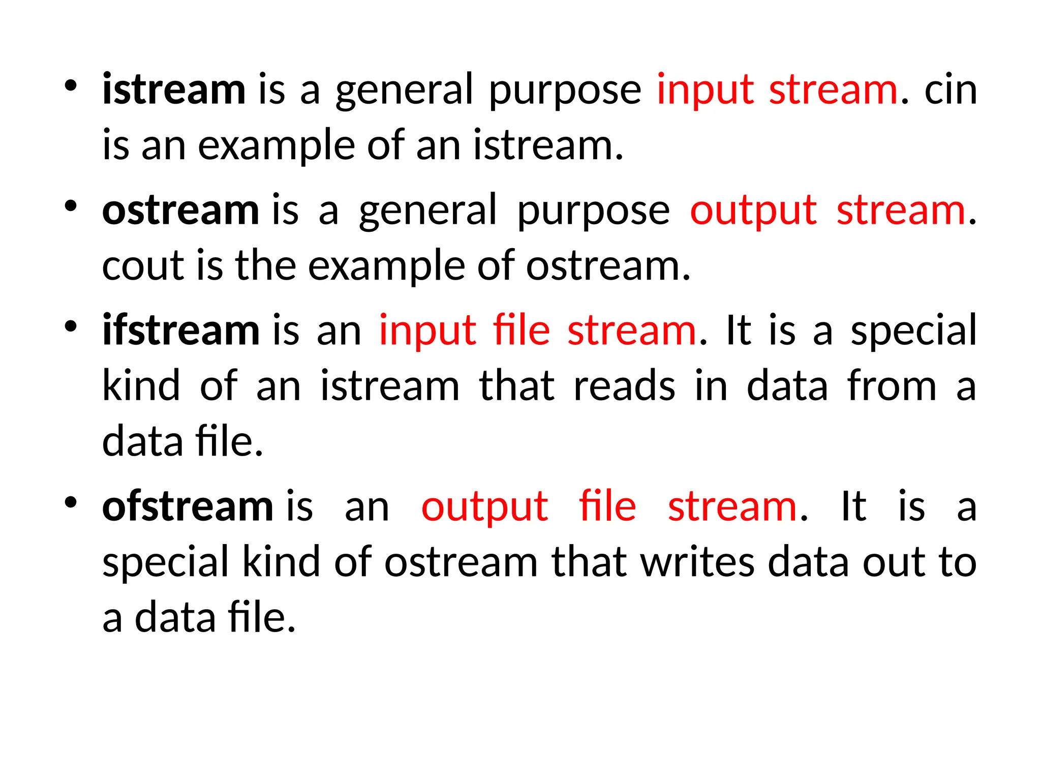 • istream is a general purpose input stream. cin
is an example of an istream.
• ostream is a general purpose output stream.
cout is the example of ostream.
• ifstream is an input file stream. It is a special
kind of an istream that reads in data from a
data file.
• ofstream is an output file stream. It is a
special kind of ostream that writes data out to
a data file.
 
