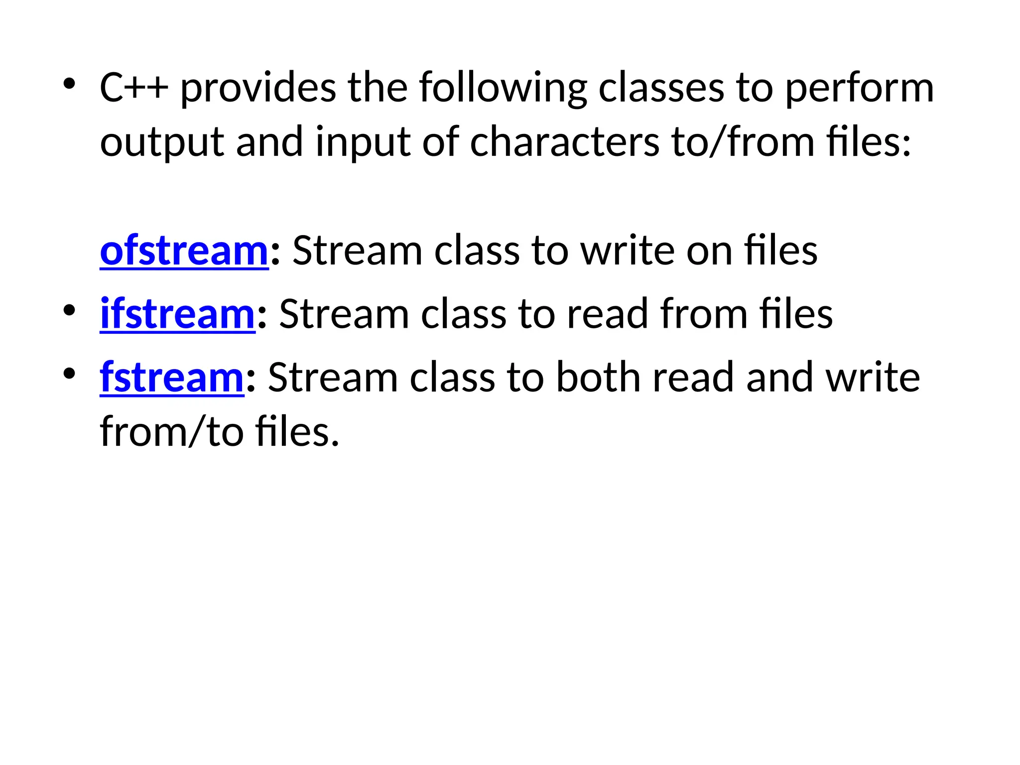 • C++ provides the following classes to perform
output and input of characters to/from files:
ofstream: Stream class to write on files
• ifstream: Stream class to read from files
• fstream: Stream class to both read and write
from/to files.
 