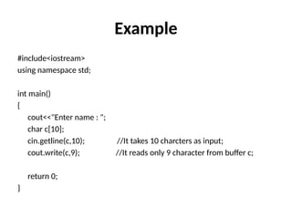 Example
#include<iostream>
using namespace std;
int main()
{
cout<<"Enter name : ";
char c[10];
cin.getline(c,10); //It takes 10 charcters as input;
cout.write(c,9); //It reads only 9 character from buffer c;
return 0;
}
 