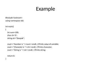 Example
#include<iostream>
using namespace std;
int main()
{
int num=100;
char ch='X';
string str="Deepak";
cout<<"Number is "<<num<<endl; //Prints value of variable;
cout<<"Character is "<<ch<<endl; //Prints character;
cout<<"String is "<<str<<endl; //Prints string;
return 0;
}
 