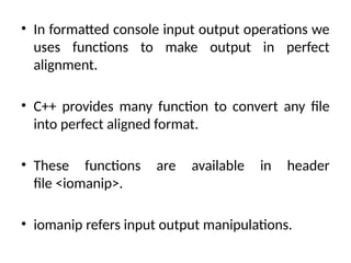 • In formatted console input output operations we
uses functions to make output in perfect
alignment.
• C++ provides many function to convert any file
into perfect aligned format.
• These functions are available in header
file <iomanip>.
• iomanip refers input output manipulations.
 