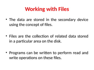 Working with Files
• The data are stored in the secondary device
using the concept of files.
• Files are the collection of related data stored
in a particular area on the disk.
• Programs can be written to perform read and
write operations on these files.
 