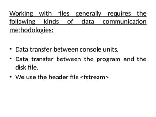 Working with files generally requires the
following kinds of data communication
methodologies:
• Data transfer between console units.
• Data transfer between the program and the
disk file.
• We use the header file <fstream>
 