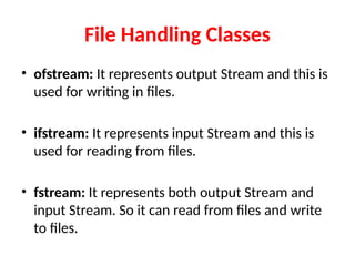 File Handling Classes
• ofstream: It represents output Stream and this is
used for writing in files.
• ifstream: It represents input Stream and this is
used for reading from files.
• fstream: It represents both output Stream and
input Stream. So it can read from files and write
to files.
 