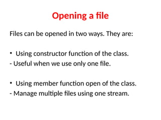 Opening a file
Files can be opened in two ways. They are:
• Using constructor function of the class.
- Useful when we use only one file.
• Using member function open of the class.
- Manage multiple files using one stream.
 
