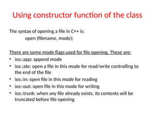 Using constructor function of the class
The syntax of opening a file in C++ is:
open (filename, mode);
There are some mode flags used for file opening. These are:
• ios::app: append mode
• ios::ate: open a file in this mode for read/write controlling to
the end of the file
• ios::in: open file in this mode for reading
• ios::out: open file in this mode for writing
• ios::trunk: when any file already exists, its contents will be
truncated before file opening
 