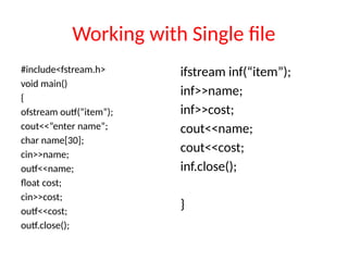 Working with Single file
#include<fstream.h>
void main()
{
ofstream outf(“item”);
cout<<“enter name”;
char name[30];
cin>>name;
outf<<name;
float cost;
cin>>cost;
outf<<cost;
outf.close();
ifstream inf(“item”);
inf>>name;
inf>>cost;
cout<<name;
cout<<cost;
inf.close();
}
 