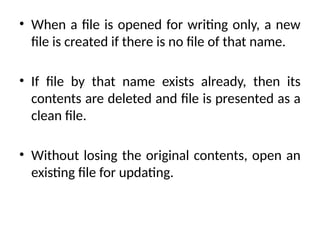 • When a file is opened for writing only, a new
file is created if there is no file of that name.
• If file by that name exists already, then its
contents are deleted and file is presented as a
clean file.
• Without losing the original contents, open an
existing file for updating.
 
