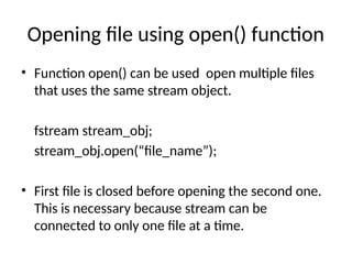 Opening file using open() function
• Function open() can be used open multiple files
that uses the same stream object.
fstream stream_obj;
stream_obj.open(“file_name”);
• First file is closed before opening the second one.
This is necessary because stream can be
connected to only one file at a time.
 