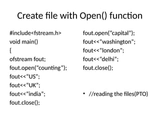 Create file with Open() function
#include<fstream.h>
void main()
{
ofstream fout;
fout.open(“counting”);
fout<<“US”;
fout<<“UK”;
fout<<“india”;
fout.close();
fout.open(“capital”);
fout<<“washington”;
fout<<“london”;
fout<<“delhi”;
fout.close();
• //reading the files(PTO)
 