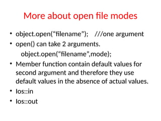 More about open file modes
• object.open(“filename”); ///one argument
• open() can take 2 arguments.
object.open(“filename”,mode);
• Member function contain default values for
second argument and therefore they use
default values in the absence of actual values.
• Ios::in
• Ios::out
 
