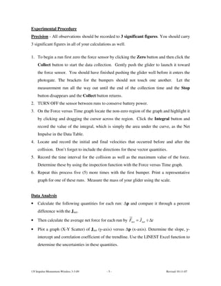 Experimental Procedure
Precision - All observations should be recorded to 3 significant figures. You should carry
3 significant figures in all of your calculations as well.

1. To begin a run first zero the force sensor by clicking the Zero button and then click the
    Collect button to start the data collection. Gently push the glider to launch it toward
    the force sensor. You should have finished pushing the glider well before it enters the
    photogate. The brackets for the bumpers should not touch one another.               Let the
    measurement run all the way out until the end of the collection time and the Stop
    button disappears and the Collect button returns.
2. TURN OFF the sensor between runs to conserve battery power.
3. On the Force versus Time graph locate the non-zero region of the graph and highlight it
    by clicking and dragging the cursor across the region. Click the Integral button and
    record the value of the integral, which is simply the area under the curve, as the Net
    Impulse in the Data Table.
4. Locate and record the initial and final velocities that occurred before and after the
    collision. Don’t forget to include the directions for these vector quantities.
5. Record the time interval for the collision as well as the maximum value of the force.
    Determine these by using the inspection function with the Force versus Time graph.
6. Repeat this process five (5) more times with the first bumper. Print a representative
    graph for one of these runs. Measure the mass of your glider using the scale.


Data Analysis
•   Calculate the following quantities for each run: ∆p and compare it through a percent
    difference with the Jnet.

•   Then calculate the average net force for each run by Fnet = J net ÷ ∆t

•   Plot a graph (X-Y Scatter) of Jnet (y-axis) versus ∆p (x-axis). Determine the slope, y-
    intercept and correlation coefficient of the trendline. Use the LINEST Excel function to
    determine the uncertainties in these quantities.




13f Impulse-Momentum-Wireless 3-3-09          -5-                                Revised 10-11-07
 