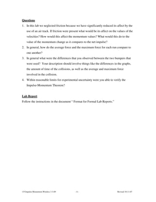 Questions
1. In this lab we neglected friction because we have significantly reduced its affect by the
    use of an air track. If friction were present what would be its affect on the values of the
    velocities? How would this affect the momentum values? What would this do to the
    value of the momentum change as it compares to the net impulse?
2. In general, how do the average force and the maximum force for each run compare to
    one another?
3. In general what were the differences that you observed between the two bumpers that
    were used? Your description should involve things like the differences in the graphs,
    the amount of time of the collisions, as well as the average and maximum force
    involved in the collision.
4. Within reasonable limits for experimental uncertainty were you able to verify the
    Impulse-Momentum Theorem?


Lab Report
Follow the instructions in the document “ Format for Formal Lab Reports.”




13f Impulse-Momentum-Wireless 3-3-09         -6-                                 Revised 10-11-07
 